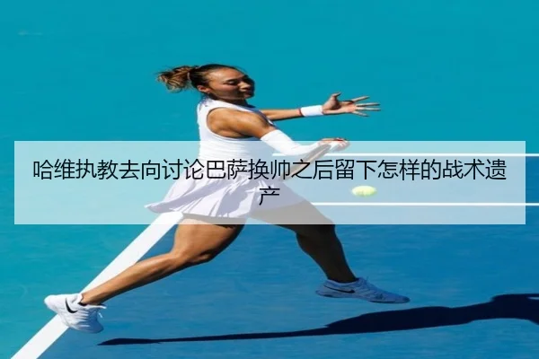 哈维执教去向讨论巴萨换帅之后留下怎样的战术遗产