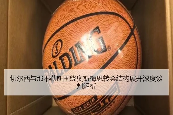 切尔西与那不勒斯围绕奥斯梅恩转会结构展开深度谈判解析