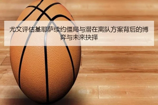 尤文评估基耶萨续约僵局与潜在离队方案背后的博弈与未来抉择
