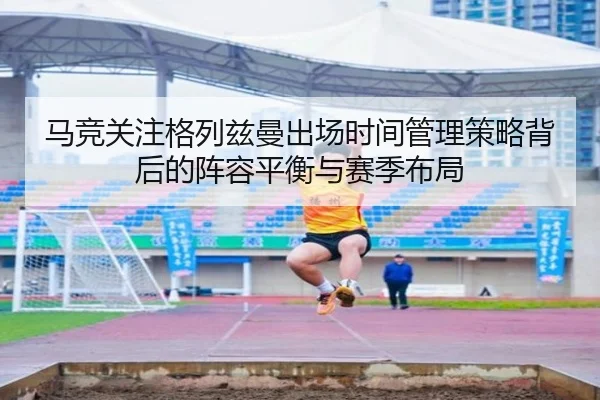 马竞关注格列兹曼出场时间管理策略背后的阵容平衡与赛季布局