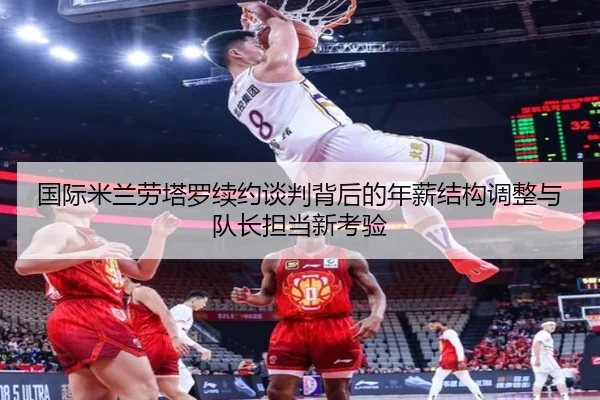 国际米兰劳塔罗续约谈判背后的年薪结构调整与队长担当新考验