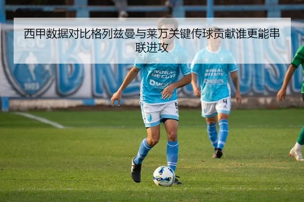 西甲数据对比格列兹曼与莱万关键传球贡献谁更能串联进攻