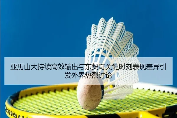 亚历山大持续高效输出与东契奇关键时刻表现差异引发外界热烈讨论